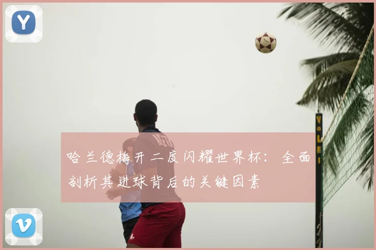 哈兰德梅开二度闪耀世界杯：全面剖析其进球背后的关键因素