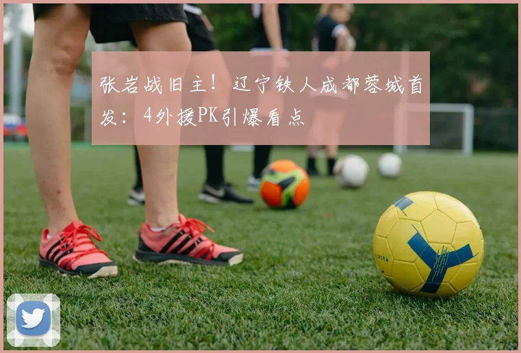 张岩战旧主！辽宁铁人成都蓉城首发：4外援PK引爆看点