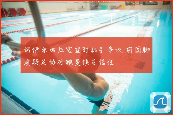 诺伊尔回归官宣时机引争议 前国脚质疑足协对鲍曼缺乏信任