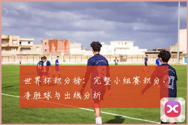 世界杯积分榜：完整小组赛积分、净胜球与出线分析