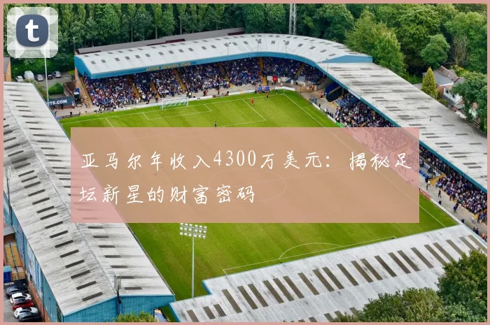 亚马尔年收入4300万美元：揭秘足坛新星的财富密码