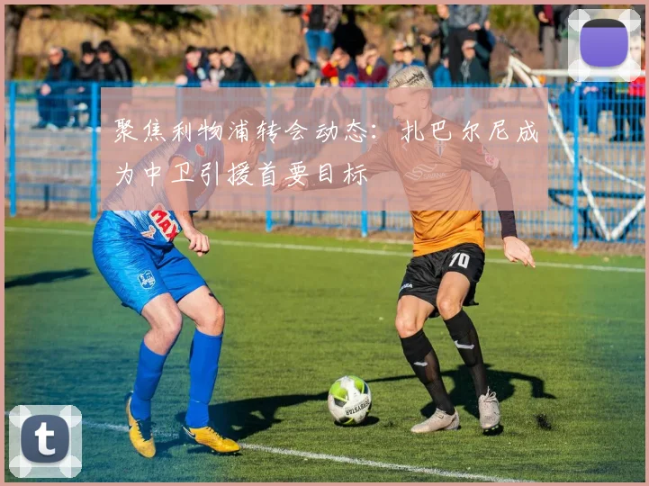 聚焦利物浦转会动态:扎巴尔尼成为中卫引援首要目标
