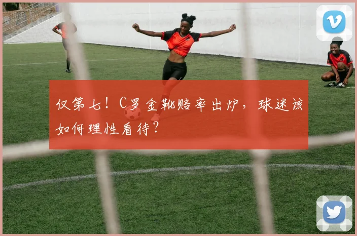 仅第七！C罗金靴赔率出炉，球迷该如何理性看待？