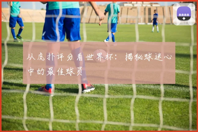 从虎扑评分看世界杯：揭秘球迷心中的最佳球员