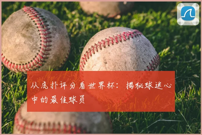 从虎扑评分看世界杯：揭秘球迷心中的最佳球员