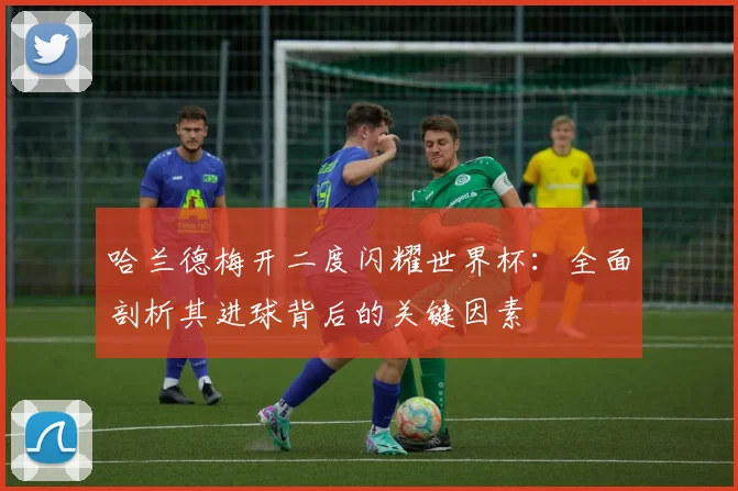 哈兰德梅开二度闪耀世界杯：全面剖析其进球背后的关键因素